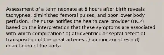 Assessment of a term neonate at 8 hours after birth reveals tachypnea, diminished femoral pulses, and poor lower body perfusion. The nurse notifies the health care provider (HCP) based on the interpretation that these symptoms are associated with which complication? a) atrioventricular septal defect b) transposition of the great arteries c) pulmonary atresia d) coarctation of the aorta