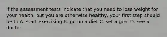 If the assessment tests indicate that you need to lose weight for your health, but you are otherwise healthy, your first step should be to A. start exercising B. go on a diet C. set a goal D. see a doctor