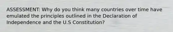 ASSESSMENT: Why do you think many countries over time have emulated the principles outlined in the Declaration of Independence and the U.S Constitution?