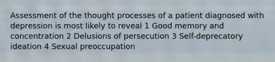 Assessment of the thought processes of a patient diagnosed with depression is most likely to reveal 1 Good memory and concentration 2 Delusions of persecution 3 Self-deprecatory ideation 4 Sexual preoccupation