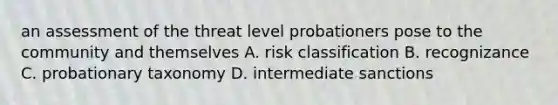 an assessment of the threat level probationers pose to the community and themselves A. risk classification B. recognizance C. probationary taxonomy D. intermediate sanctions