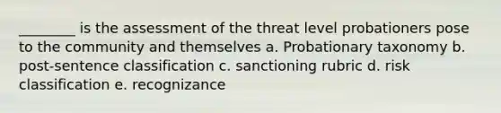 ________ is the assessment of the threat level probationers pose to the community and themselves a. Probationary taxonomy b. post-sentence classification c. sanctioning rubric d. risk classification e. recognizance