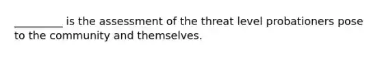 _________ is the assessment of the threat level probationers pose to the community and themselves.