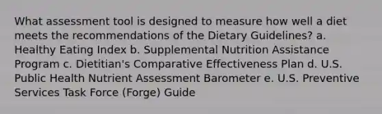 What assessment tool is designed to measure how well a diet meets the recommendations of the Dietary Guidelines? a. Healthy Eating Index b. Supplemental Nutrition Assistance Program c. Dietitian's Comparative Effectiveness Plan d. U.S. Public Health Nutrient Assessment Barometer e. U.S. Preventive Services Task Force (Forge) Guide