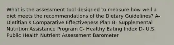 What is the assessment tool designed to measure how well a diet meets the recommendations of the Dietary Guidelines? A- Dietitian's Comparative Effectiveness Plan B- Supplemental Nutrition Assistance Program C- Healthy Eating Index D- U.S. Public Health Nutrient Assessment Barometer