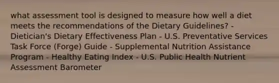 what assessment tool is designed to measure how well a diet meets the recommendations of the Dietary Guidelines? - Dietician's Dietary Effectiveness Plan - U.S. Preventative Services Task Force (Forge) Guide - Supplemental Nutrition Assistance Program - Healthy Eating Index - U.S. Public Health Nutrient Assessment Barometer