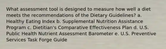 What assessment tool is designed to measure how well a diet meets the recommendations of the Dietary Guidelines? a. Healthy Eating Index b. Supplemental Nutrition Assistance Program c. Dietitian's Comparative Effectiveness Plan d. U.S. Public Health Nutrient Assessment Barometer e. U.S. Preventive Services Task Forge Guide