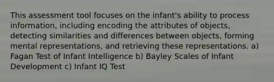 This assessment tool focuses on the infant's ability to process information, including encoding the attributes of objects, detecting similarities and differences between objects, forming mental representations, and retrieving these representations. a) Fagan Test of Infant Intelligence b) Bayley Scales of Infant Development c) Infant IQ Test