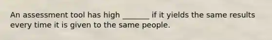 An assessment tool has high _______ if it yields the same results every time it is given to the same people.