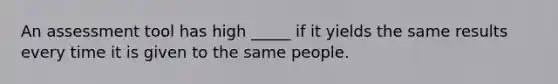 An assessment tool has high _____ if it yields the same results every time it is given to the same people.