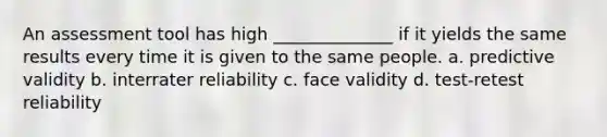 An assessment tool has high ______________ if it yields the same results every time it is given to the same people. a. predictive validity b. interrater reliability c. face validity d. test-retest reliability