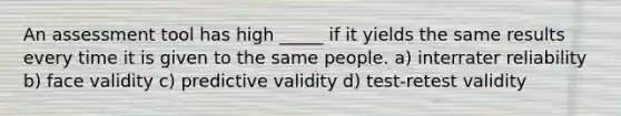 An assessment tool has high _____ if it yields the same results every time it is given to the same people. a) interrater reliability b) face validity c) predictive validity d) test-retest validity