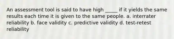 An assessment tool is said to have high _____ if it yields the same results each time it is given to the same people. a. interrater reliability b. face validity c. predictive validity d. test-retest reliability