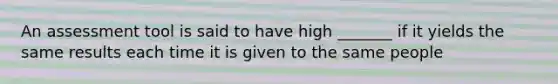 An assessment tool is said to have high _______ if it yields the same results each time it is given to the same people