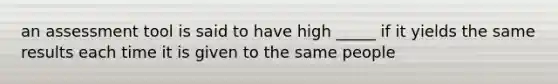 an assessment tool is said to have high _____ if it yields the same results each time it is given to the same people