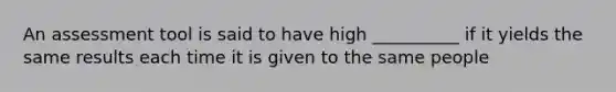 An assessment tool is said to have high __________ if it yields the same results each time it is given to the same people