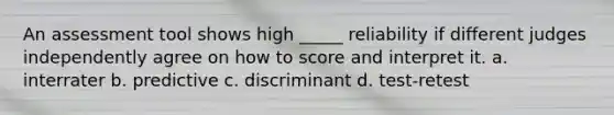 An assessment tool shows high _____ reliability if different judges independently agree on how to score and interpret it. a. interrater b. predictive c. discriminant d. test-retest