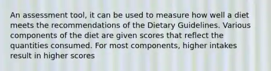 An assessment tool, it can be used to measure how well a diet meets the recommendations of the Dietary Guidelines. Various components of the diet are given scores that reflect the quantities consumed. For most components, higher intakes result in higher scores