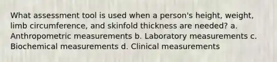 What assessment tool is used when a person's height, weight, limb circumference, and skinfold thickness are needed? a. Anthropometric measurements b. Laboratory measurements c. Biochemical measurements d. Clinical measurements