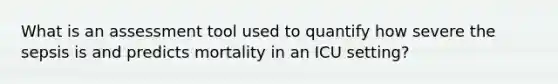 What is an assessment tool used to quantify how severe the sepsis is and predicts mortality in an ICU setting?