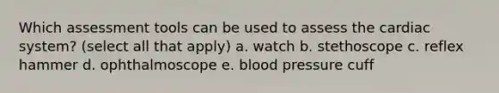 Which assessment tools can be used to assess the cardiac system? (select all that apply) a. watch b. stethoscope c. reflex hammer d. ophthalmoscope e. blood pressure cuff