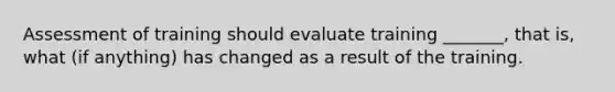 Assessment of training should evaluate training _______, that is, what (if anything) has changed as a result of the training.