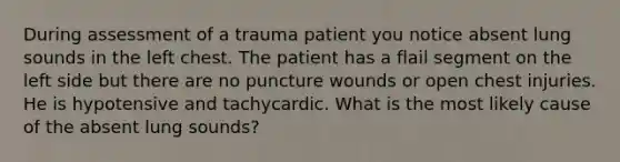 During assessment of a trauma patient you notice absent lung sounds in the left chest. The patient has a flail segment on the left side but there are no puncture wounds or open chest injuries. He is hypotensive and tachycardic. What is the most likely cause of the absent lung sounds?