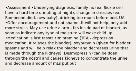 •Assessment •Underlying diagnosis, family hx (ex. Sickle cell have a hard time urinating at night), change in stresses (ex. Somoeone died, new baby), drinking too much before bed, UA •Offer encouragement and not shame -It will not help, only add more stress. May use urine alarm - fits inside pad or blanket, as soon as indicate any type of moisture will wake child up. •Medication is last resort •Imipramine (TCA - depression medication. It relaxes the bladder), oxybutynin (given for bladder spasms and will help relax the bladder and decreases urine that is made through the kidneys), Desmopressin (can be doen through the nostril and causes kidneys to concentrate the urine and decrease amount of mLs put out