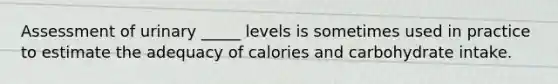 ​Assessment of urinary _____ levels is sometimes used in practice to estimate the adequacy of calories and carbohydrate intake.