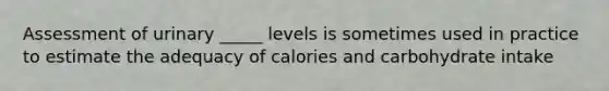 Assessment of urinary _____ levels is sometimes used in practice to estimate the adequacy of calories and carbohydrate intake