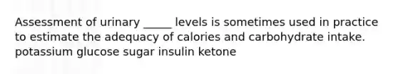 Assessment of urinary _____ levels is sometimes used in practice to estimate the adequacy of calories and carbohydrate intake. potassium glucose sugar insulin ketone