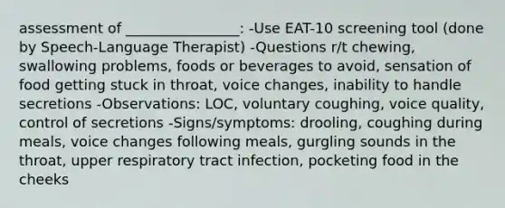 assessment of ________________: -Use EAT-10 screening tool (done by Speech-Language Therapist) -Questions r/t chewing, swallowing problems, foods or beverages to avoid, sensation of food getting stuck in throat, voice changes, inability to handle secretions -Observations: LOC, voluntary coughing, voice quality, control of secretions -Signs/symptoms: drooling, coughing during meals, voice changes following meals, gurgling sounds in the throat, upper respiratory tract infection, pocketing food in the cheeks