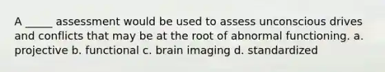 A _____ assessment would be used to assess unconscious drives and conflicts that may be at the root of abnormal functioning. a. projective b. functional c. brain imaging d. standardized