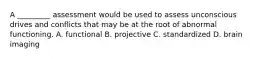 A _________ assessment would be used to assess unconscious drives and conflicts that may be at the root of abnormal functioning. A. functional B. projective C. standardized D. brain imaging