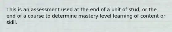 This is an assessment used at the end of a unit of stud, or the end of a course to determine mastery level learning of content or skill.