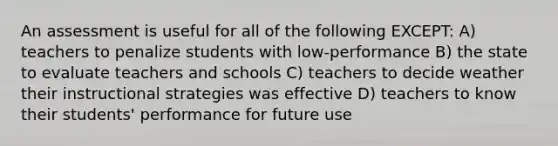 An assessment is useful for all of the following EXCEPT: A) teachers to penalize students with low-performance B) the state to evaluate teachers and schools C) teachers to decide weather their instructional strategies was effective D) teachers to know their students' performance for future use