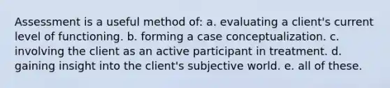 Assessment is a useful method of: a. evaluating a client's current level of functioning. b. forming a case conceptualization. c. involving the client as an active participant in treatment. d. gaining insight into the client's subjective world. e. all of these.