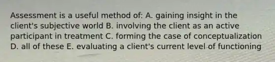 Assessment is a useful method of: A. gaining insight in the client's subjective world B. involving the client as an active participant in treatment C. forming the case of conceptualization D. all of these E. evaluating a client's current level of functioning