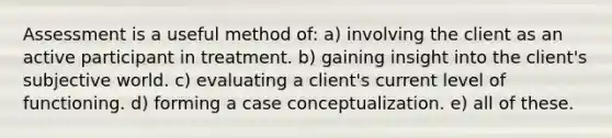 Assessment is a useful method of: a) involving the client as an active participant in treatment. b) gaining insight into the client's subjective world. c) evaluating a client's current level of functioning. d) forming a case conceptualization. e) all of these.