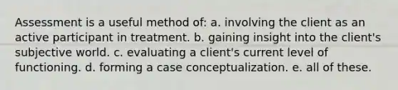 Assessment is a useful method of: a. involving the client as an active participant in treatment. b. gaining insight into the client's subjective world. c. evaluating a client's current level of functioning. d. forming a case conceptualization. e. all of these.