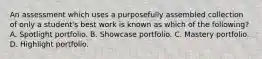 An assessment which uses a purposefully assembled collection of only a student's best work is known as which of the following? A. Spotlight portfolio. B. Showcase portfolio. C. Mastery portfolio. D. Highlight portfolio.