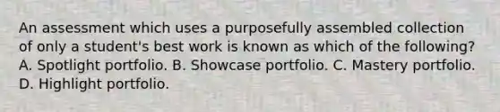 An assessment which uses a purposefully assembled collection of only a student's best work is known as which of the following? A. Spotlight portfolio. B. Showcase portfolio. C. Mastery portfolio. D. Highlight portfolio.