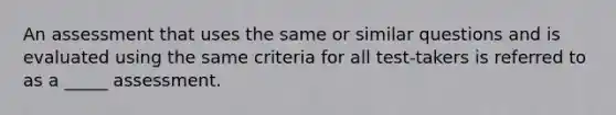 An assessment that uses the same or similar questions and is evaluated using the same criteria for all test-takers is referred to as a _____ assessment.