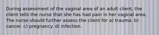 During assessment of the vaginal area of an adult client, the client tells the nurse that she has had pain in her vaginal area. The nurse should further assess the client for a) trauma. b) cancer. c) pregnancy. d) infection.