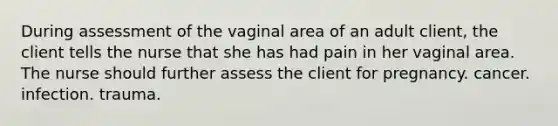 During assessment of the vaginal area of an adult client, the client tells the nurse that she has had pain in her vaginal area. The nurse should further assess the client for pregnancy. cancer. infection. trauma.