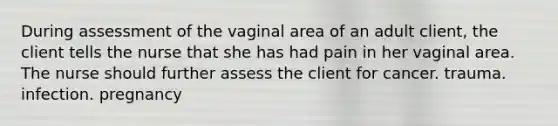 During assessment of the vaginal area of an adult client, the client tells the nurse that she has had pain in her vaginal area. The nurse should further assess the client for cancer. trauma. infection. pregnancy