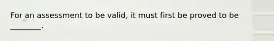 For an assessment to be valid, it must first be proved to be ________.