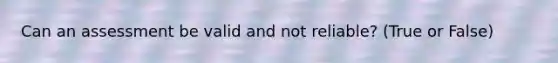 Can an assessment be valid and not reliable? (True or False)