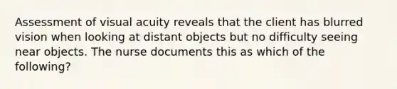 Assessment of visual acuity reveals that the client has blurred vision when looking at distant objects but no difficulty seeing near objects. The nurse documents this as which of the following?