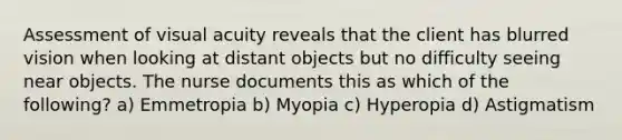 Assessment of visual acuity reveals that the client has blurred vision when looking at distant objects but no difficulty seeing near objects. The nurse documents this as which of the following? a) Emmetropia b) Myopia c) Hyperopia d) Astigmatism